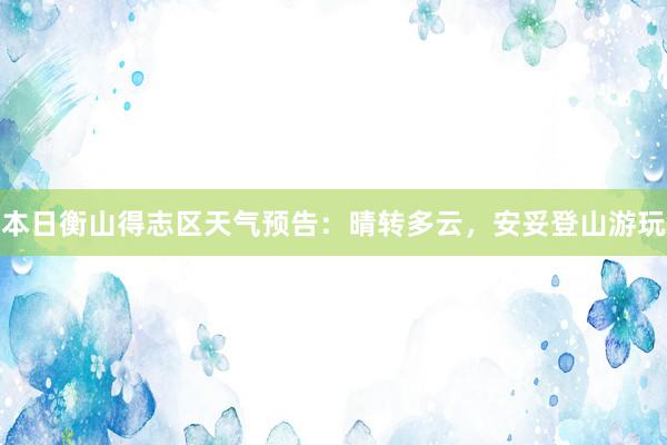 本日衡山得志区天气预告：晴转多云，安妥登山游玩